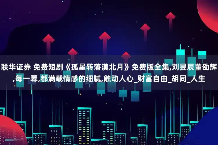 联华证券 免费短剧《孤星转落漠北月》免费版全集,刘昱辰董劭辉,每一幕,都满载情感的细腻,触动人心_财富自由_胡同_人生