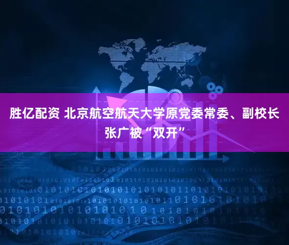 胜亿配资 北京航空航天大学原党委常委、副校长张广被“双开”