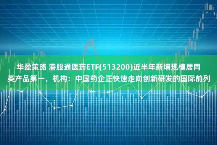 华盈策略 港股通医药ETF(513200)近半年新增规模居同类产品第一，机构：中国药企正快速走向创新研发的国际前列