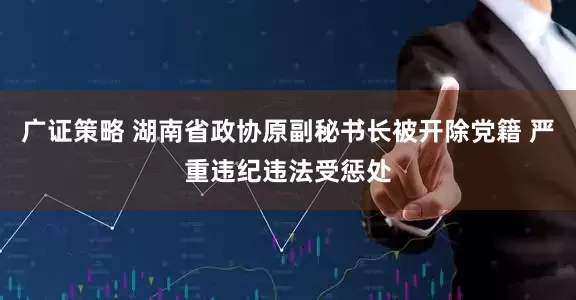 广证策略 湖南省政协原副秘书长被开除党籍 严重违纪违法受惩处