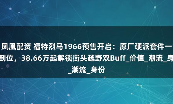 凤凰配资 福特烈马1966预售开启：原厂硬派套件一次到位，38.66万起解锁街头越野双Buff_价值_潮流_身份