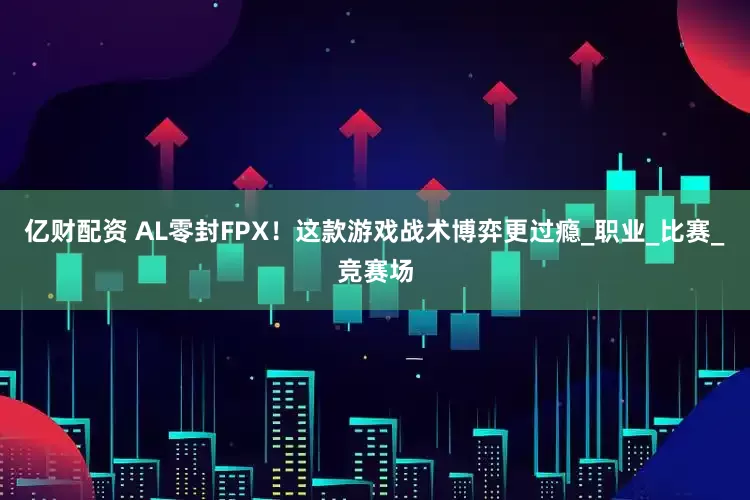 亿财配资 AL零封FPX！这款游戏战术博弈更过瘾_职业_比赛_竞赛场
