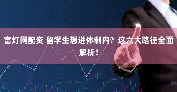 富灯网配资 留学生想进体制内？这六大路径全面解析！