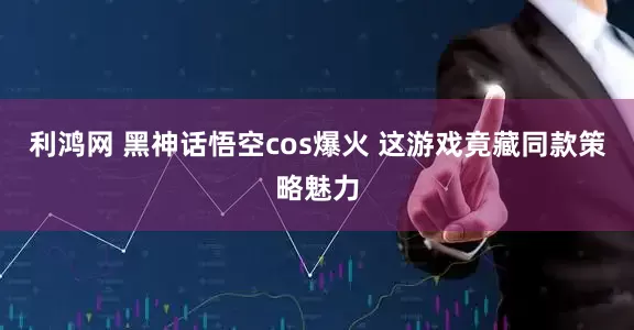 利鸿网 黑神话悟空cos爆火 这游戏竟藏同款策略魅力