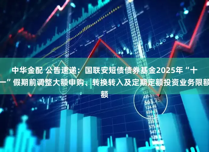 中华金配 公告速递：国联安短债债券基金2025年“十一”假期前调整大额申购、转换转入及定期定额投资业务限额