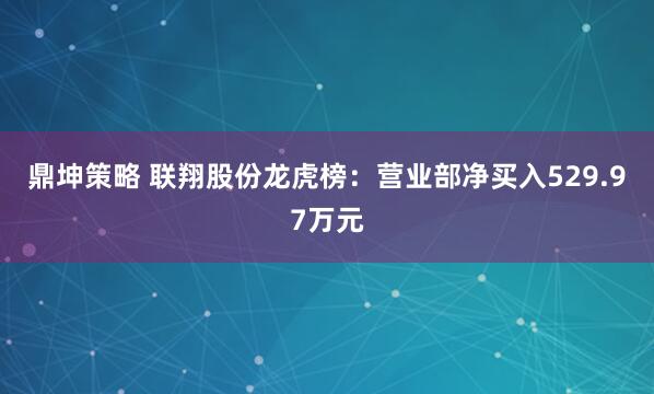鼎坤策略 联翔股份龙虎榜：营业部净买入529.97万元